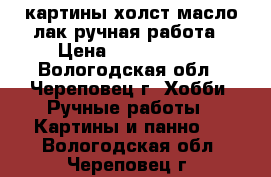 картины холст,масло,лак ручная работа › Цена ­ 1500-6000 - Вологодская обл., Череповец г. Хобби. Ручные работы » Картины и панно   . Вологодская обл.,Череповец г.